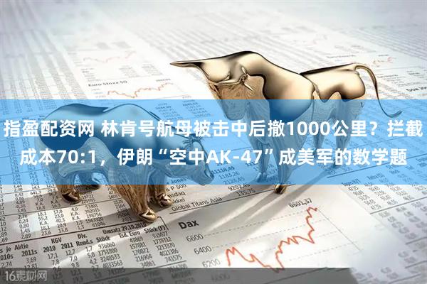 指盈配资网 林肯号航母被击中后撤1000公里？拦截成本70:1，伊朗“空中AK-47”成美军的数学题