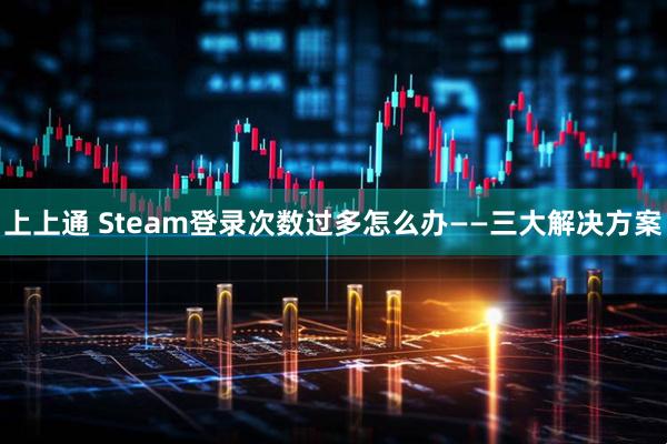 上上通 Steam登录次数过多怎么办——三大解决方案