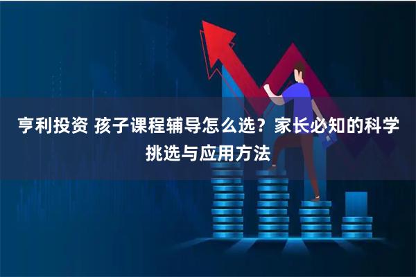 亨利投资 孩子课程辅导怎么选？家长必知的科学挑选与应用方法
