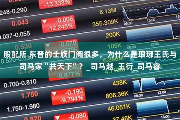 股配所 东晋的士族门阀很多，为什么是琅琊王氏与司马家“共天下”？_司马越_王衍_司马睿