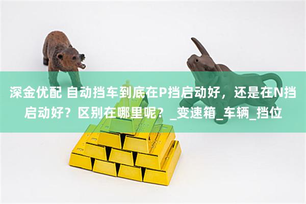 深金优配 自动挡车到底在P挡启动好，还是在N挡启动好？区别在哪里呢？_变速箱_车辆_挡位