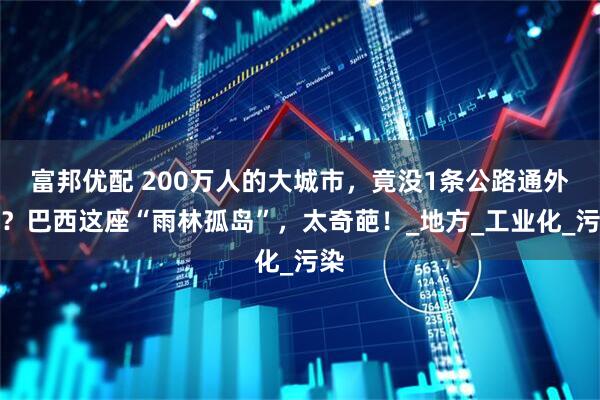 富邦优配 200万人的大城市，竟没1条公路通外界？巴西这座“雨林孤岛”，太奇葩！_地方_工业化_污染