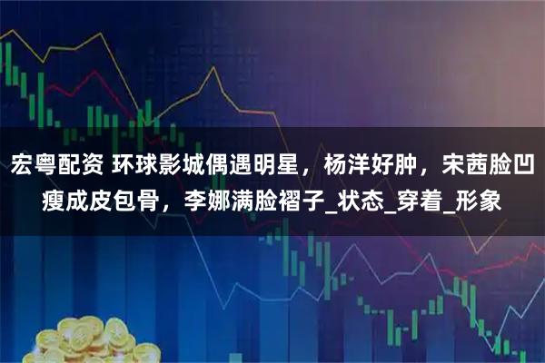 宏粤配资 环球影城偶遇明星，杨洋好肿，宋茜脸凹瘦成皮包骨，李娜满脸褶子_状态_穿着_形象