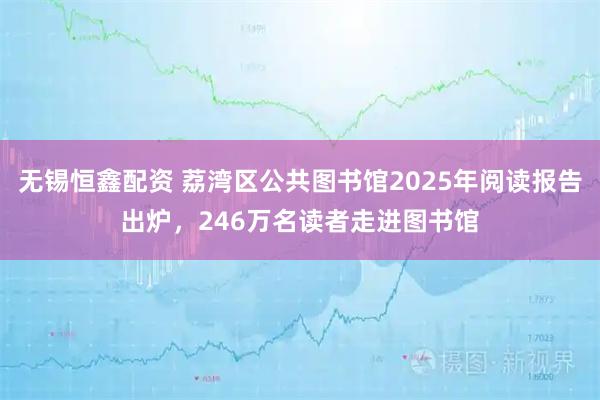 无锡恒鑫配资 荔湾区公共图书馆2025年阅读报告出炉，246万名读者走进图书馆