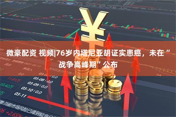微豪配资 视频|76岁内塔尼亚胡证实患癌，未在“战争高峰期”公布