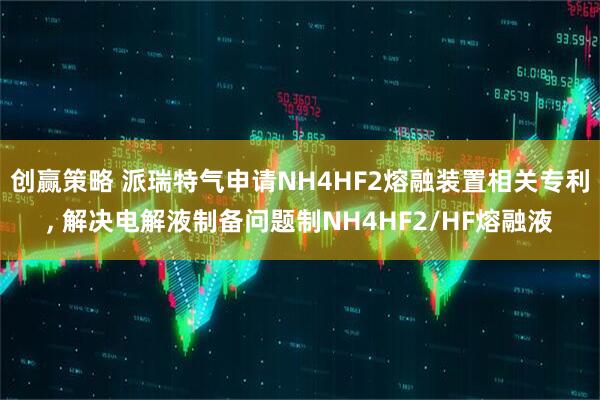 创赢策略 派瑞特气申请NH4HF2熔融装置相关专利, 解决电解液制备问题制NH4HF2/HF熔融液