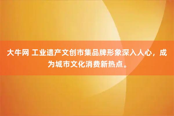 大牛网 工业遗产文创市集品牌形象深入人心，成为城市文化消费新热点。