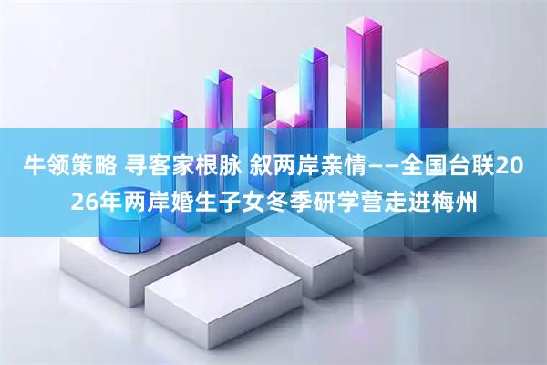 牛领策略 寻客家根脉 叙两岸亲情——全国台联2026年两岸婚生子女冬季研学营走进梅州