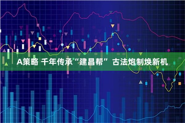 A策略 千年传承“建昌帮” 古法炮制焕新机