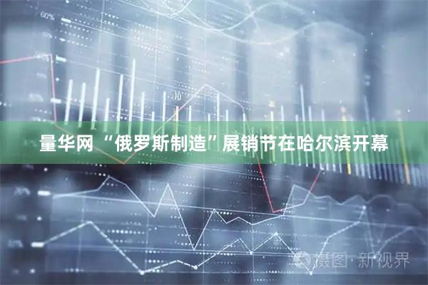 量华网 “俄罗斯制造”展销节在哈尔滨开幕