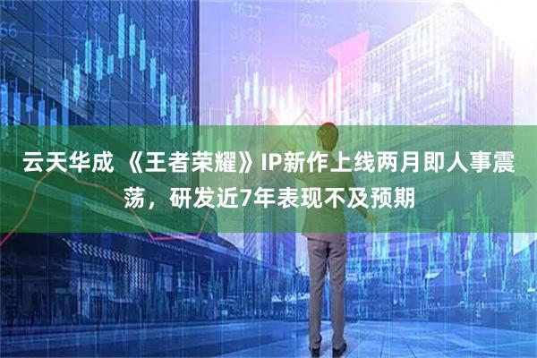 云天华成 《王者荣耀》IP新作上线两月即人事震荡，研发近7年表现不及预期