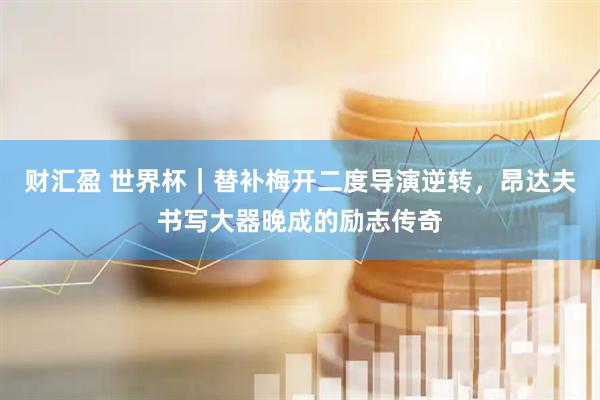 财汇盈 世界杯｜替补梅开二度导演逆转，昂达夫书写大器晚成的励志传奇