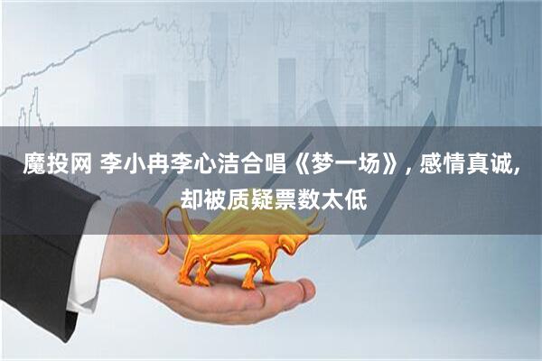 魔投网 李小冉李心洁合唱《梦一场》, 感情真诚, 却被质疑票数太低