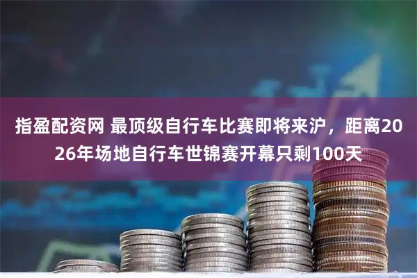 指盈配资网 最顶级自行车比赛即将来沪，距离2026年场地自行车世锦赛开幕只剩100天