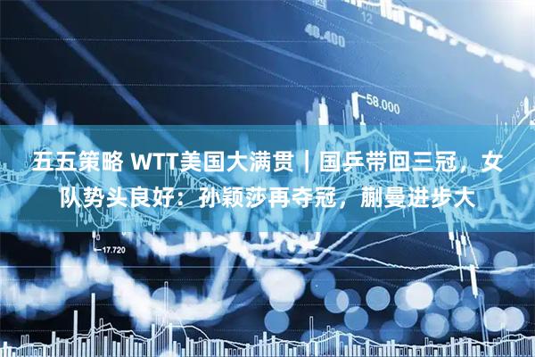 五五策略 WTT美国大满贯｜国乒带回三冠，女队势头良好：孙颖莎再夺冠，蒯曼进步大