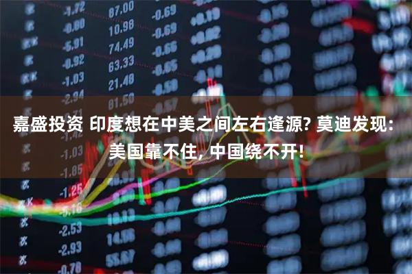嘉盛投资 印度想在中美之间左右逢源? 莫迪发现: 美国靠不住, 中国绕不开!