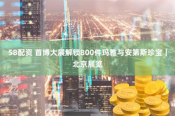 58配资 首博大展解锁800件玛雅与安第斯珍宝｜北京展览