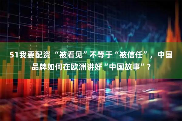 51我要配资 “被看见”不等于“被信任”，中国品牌如何在欧洲讲好“中国故事”？